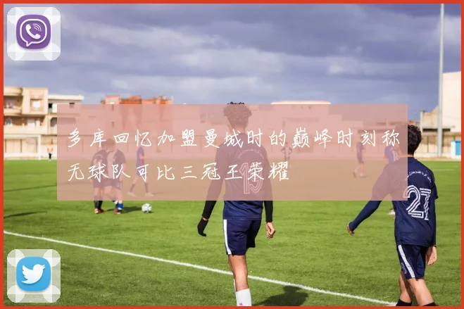 多库回忆加盟曼城时的巅峰时刻称无球队可比三冠王荣耀