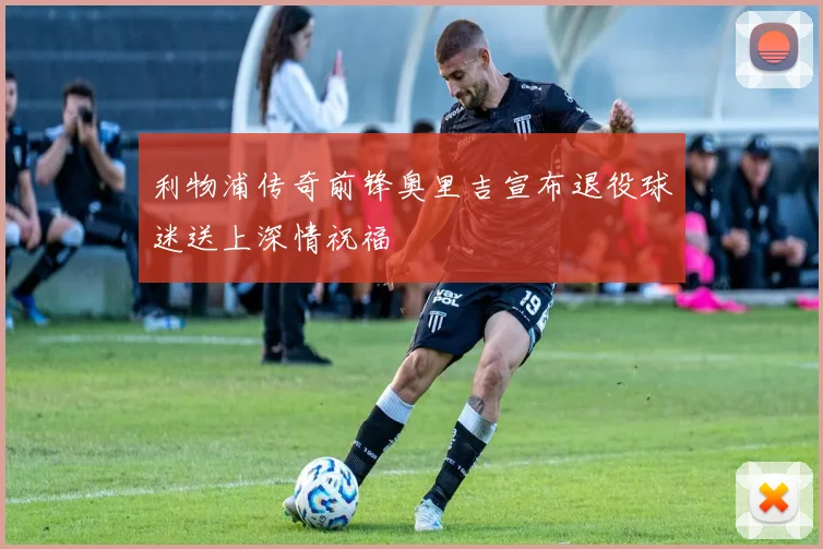利物浦传奇前锋奥里吉宣布退役球迷送上深情祝福