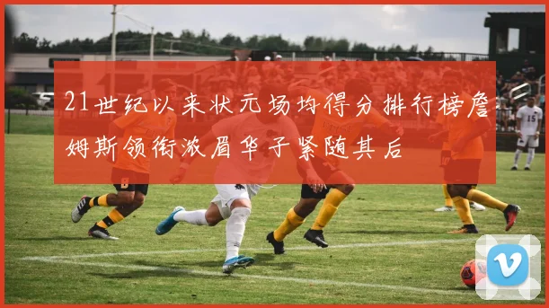 21世纪以来状元场均得分排行榜詹姆斯领衔浓眉华子紧随其后