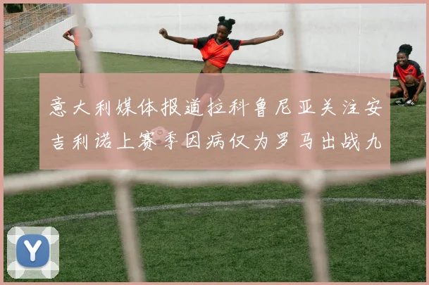 意大利媒体报道拉科鲁尼亚关注安吉利诺上赛季因病仅为罗马出战九场