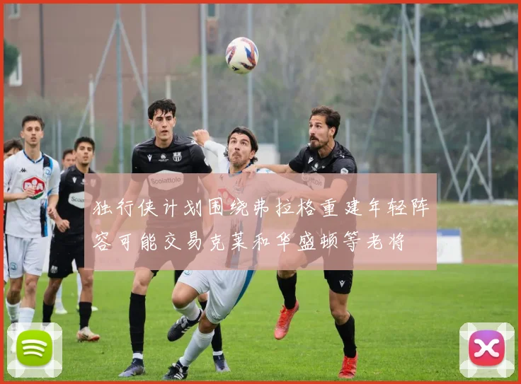 独行侠计划围绕弗拉格重建年轻阵容可能交易克莱和华盛顿等老将