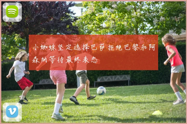 小蜘蛛坚定选择巴萨拒绝巴黎和阿森纳等待最终表态