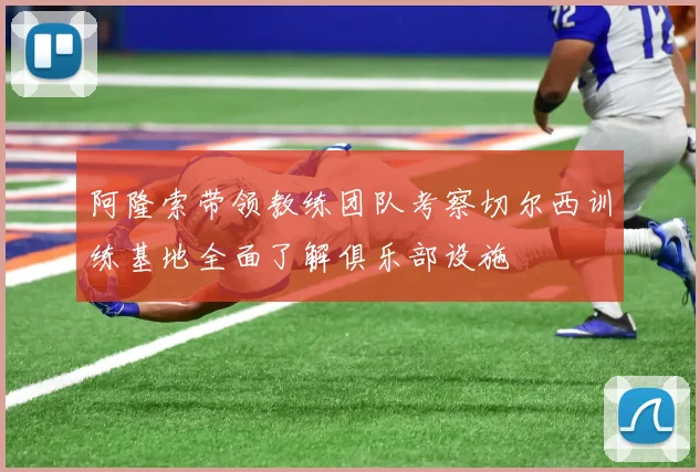 阿隆索带领教练团队考察切尔西训练基地全面了解俱乐部设施