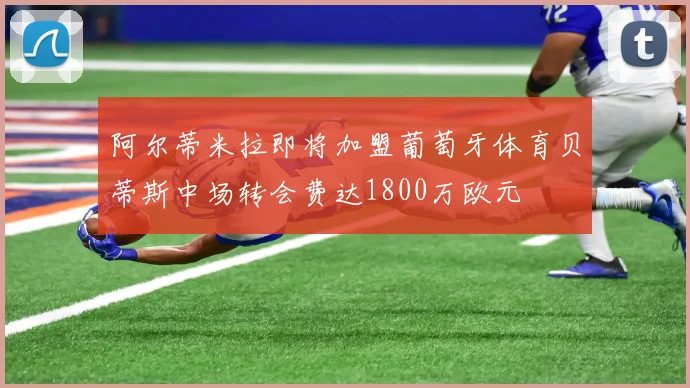 阿尔蒂米拉即将加盟葡萄牙体育贝蒂斯中场转会费达1800万欧元