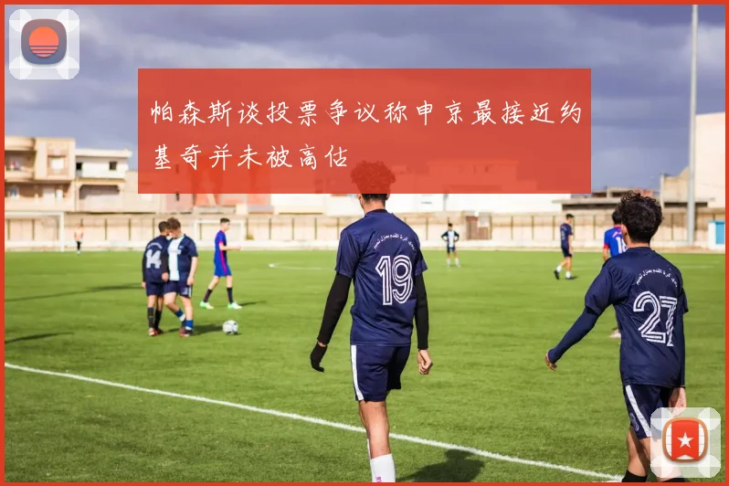 帕森斯谈投票争议称申京最接近约基奇并未被高估