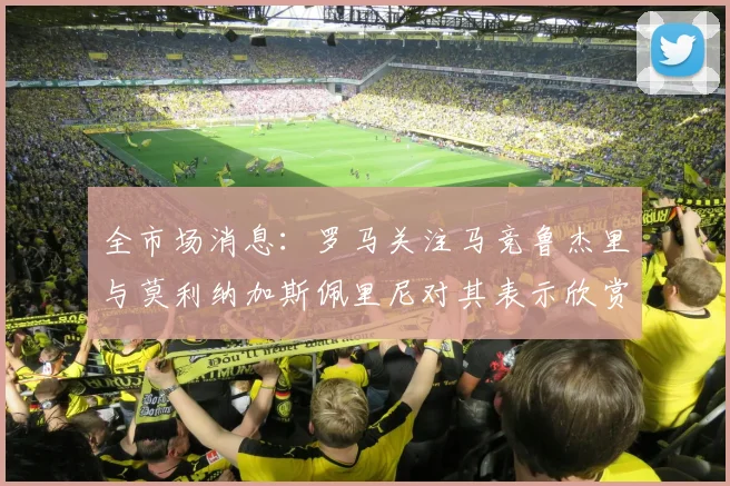 全市场消息：罗马关注马竞鲁杰里与莫利纳加斯佩里尼对其表示欣赏