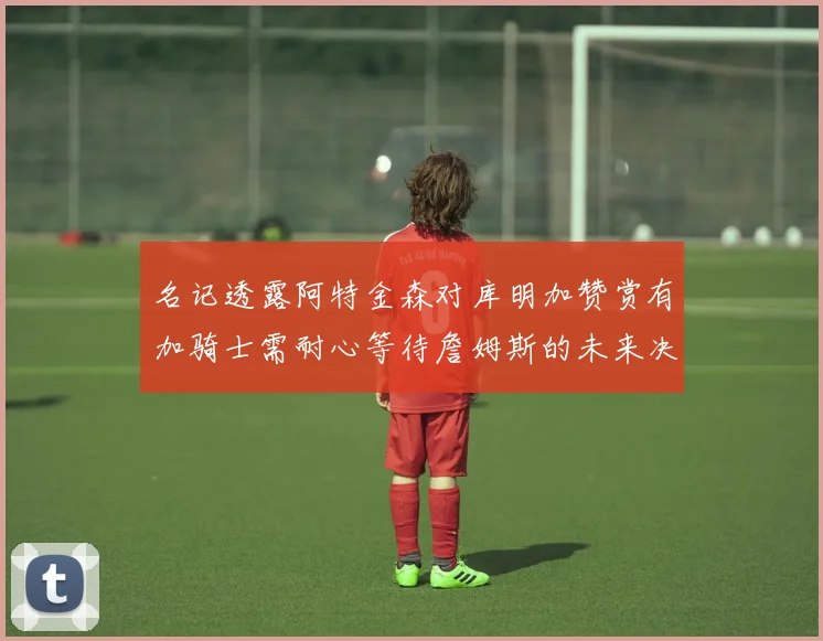 名记透露阿特金森对库明加赞赏有加骑士需耐心等待詹姆斯的未来决定