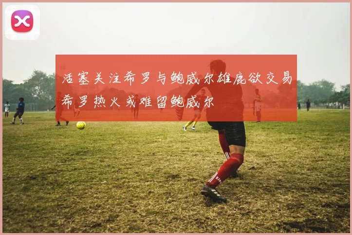 活塞关注希罗与鲍威尔雄鹿欲交易希罗热火或难留鲍威尔