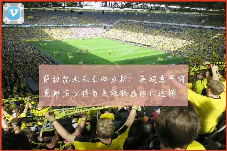 萨拉赫未来去向分析：英超意甲前景渺茫沙特与美职联成热门选择