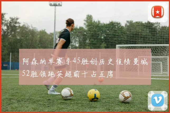 阿森纳单赛季45胜创历史佳绩曼城52胜领跑英超前十占五席