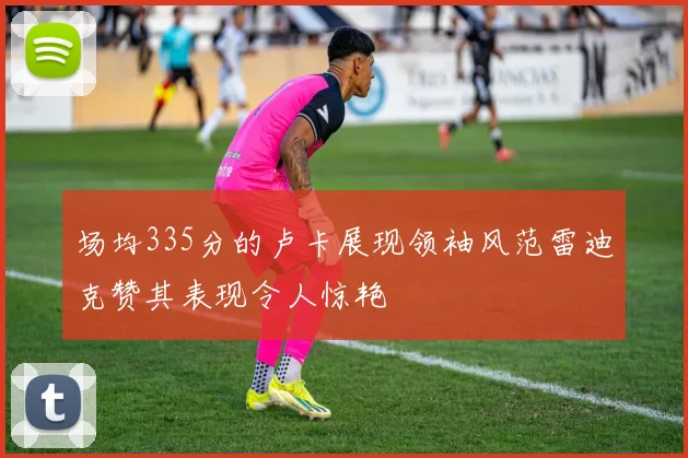 场均335分的卢卡展现领袖风范雷迪克赞其表现令人惊艳