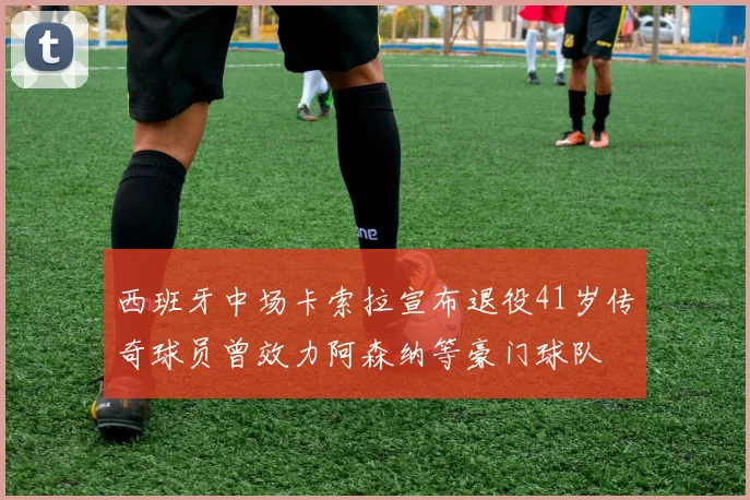 西班牙中场卡索拉宣布退役41岁传奇球员曾效力阿森纳等豪门球队