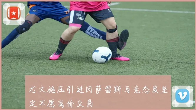 尤文施压引进冈萨雷斯马竞态度坚定不愿高价交易
