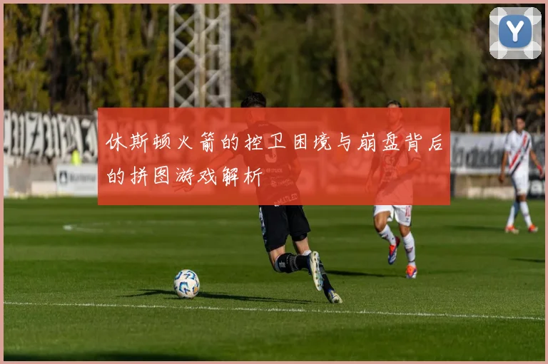 休斯顿火箭的控卫困境与崩盘背后的拼图游戏解析