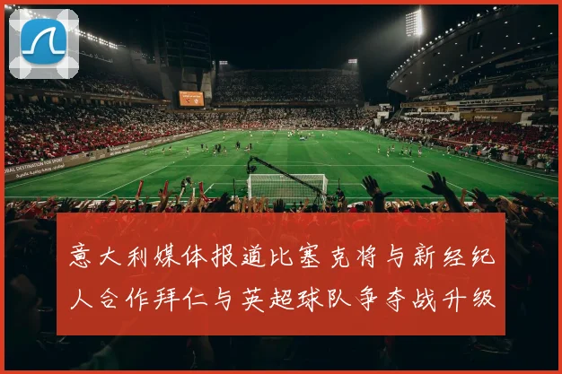 意大利媒体报道比塞克将与新经纪人合作拜仁与英超球队争夺战升级
