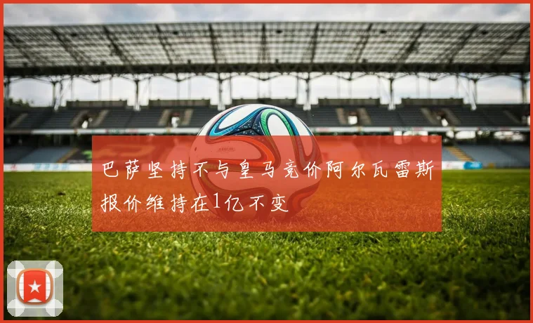 巴萨坚持不与皇马竞价阿尔瓦雷斯报价维持在1亿不变