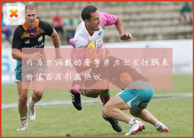 内马尔佩戴的奢华劳力士女性腕表价值百万引发热议