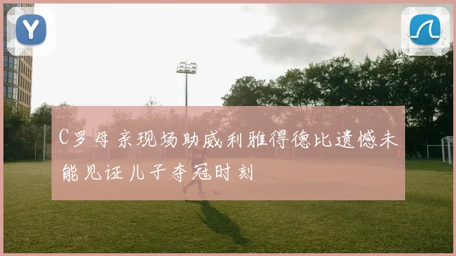 C罗母亲现场助威利雅得德比遗憾未能见证儿子夺冠时刻