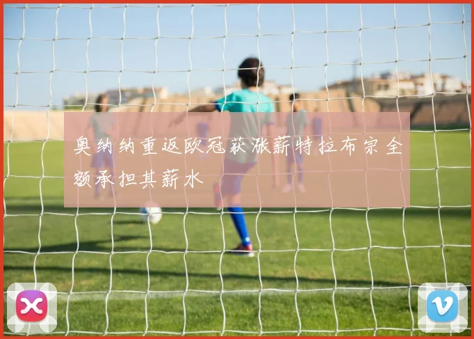 奥纳纳重返欧冠获涨薪特拉布宗全额承担其薪水
